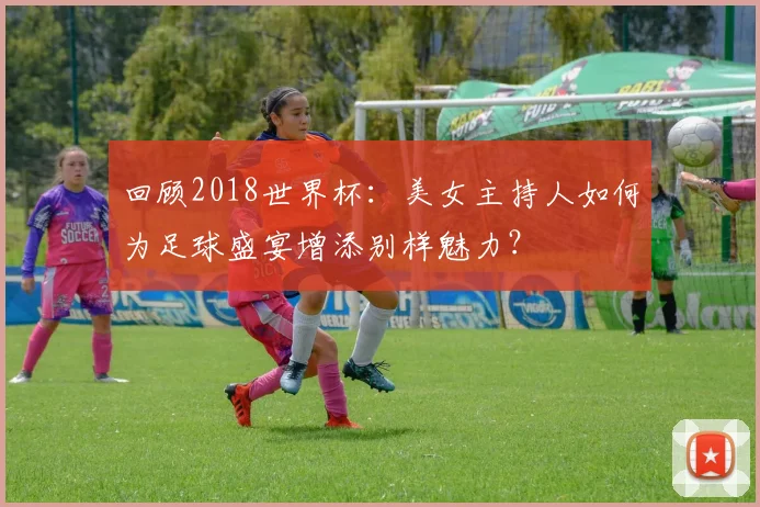 回顾2018世界杯：美女主持人如何为足球盛宴增添别样魅力？