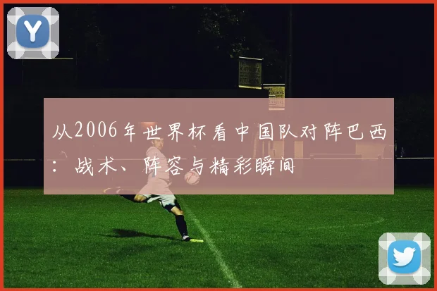 从2006年世界杯看中国队对阵巴西：战术、阵容与精彩瞬间