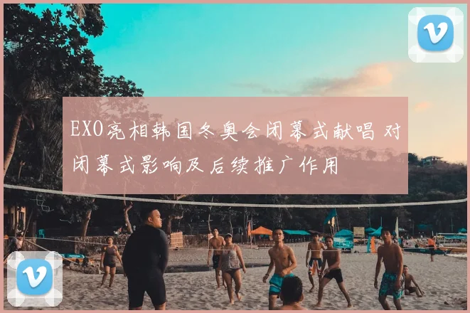 EXO亮相韩国冬奥会闭幕式献唱 对闭幕式影响及后续推广作用