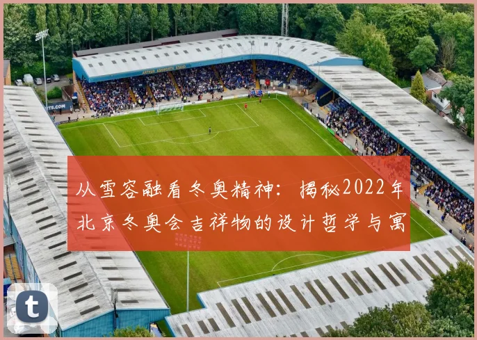 从雪容融看冬奥精神：揭秘2022年北京冬奥会吉祥物的设计哲学与寓意。