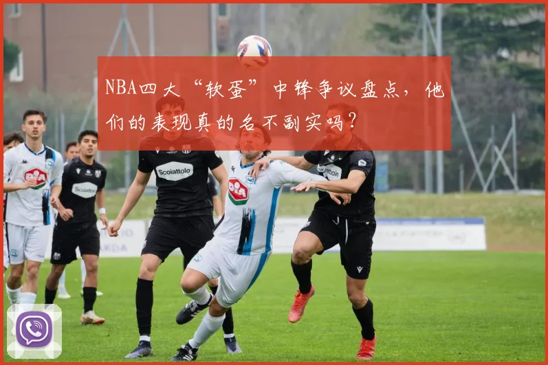 NBA四大“软蛋”中锋争议盘点，他们的表现真的名不副实吗？