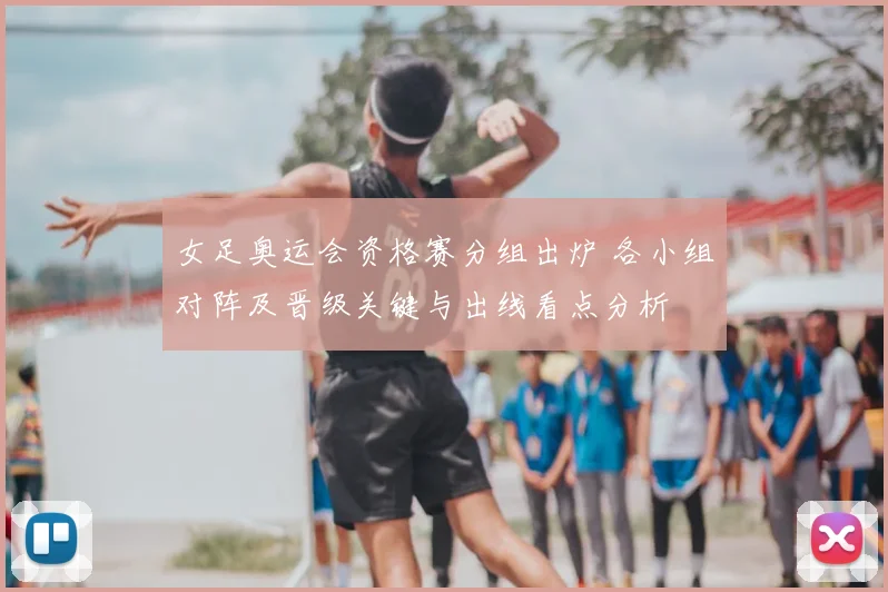 女足奥运会资格赛分组出炉 各小组对阵及晋级关键与出线看点分析