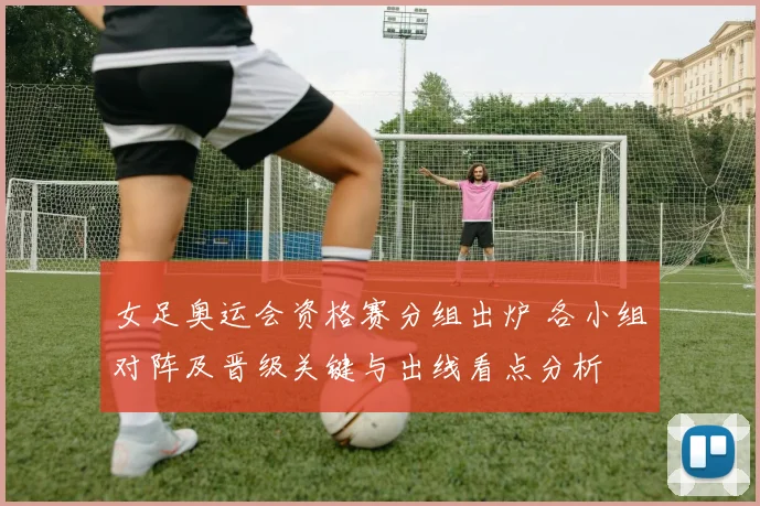 女足奥运会资格赛分组出炉 各小组对阵及晋级关键与出线看点分析