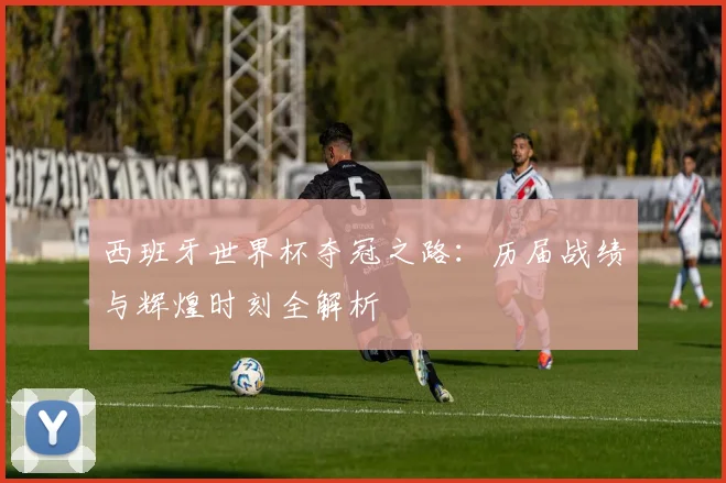 西班牙世界杯夺冠之路:历届战绩与辉煌时刻全解析