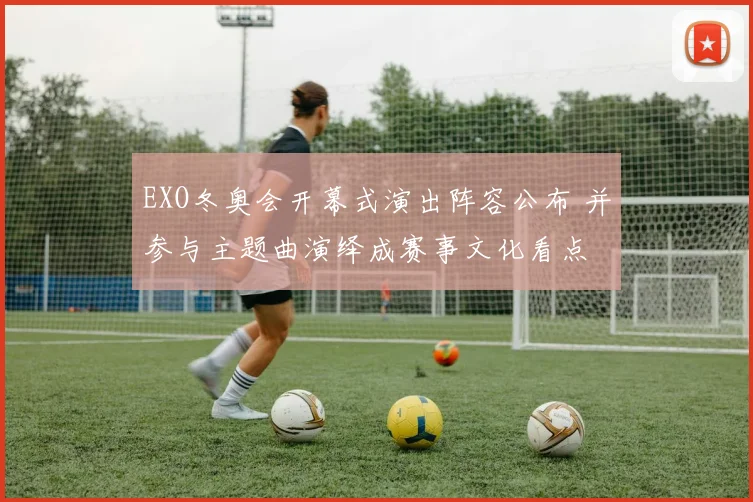 EXO冬奥会开幕式演出阵容公布 并参与主题曲演绎成赛事文化看点