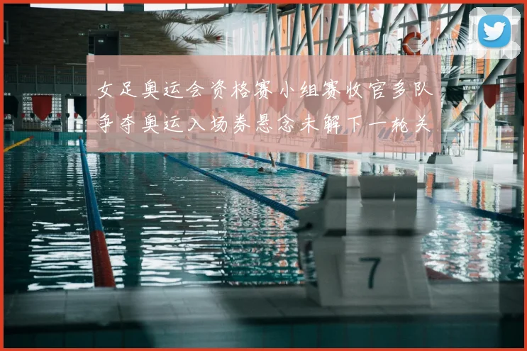 女足奥运会资格赛小组赛收官多队争夺奥运入场券悬念未解下一轮关键