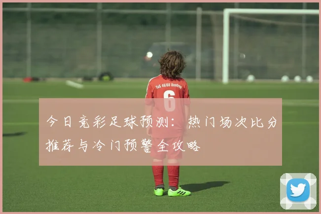 今日竞彩足球预测：热门场次比分推荐与冷门预警全攻略