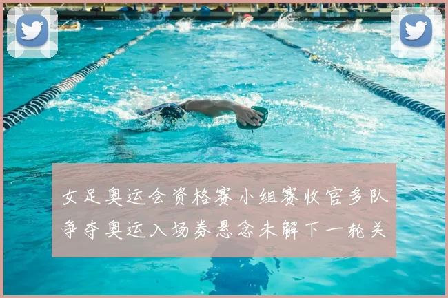 女足奥运会资格赛小组赛收官多队争夺奥运入场券悬念未解下一轮关键