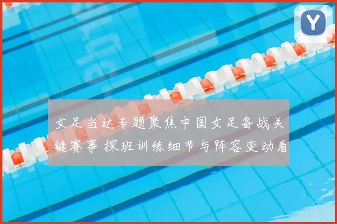 女足当达专题聚焦中国女足备战关键赛事 探班训练细节与阵容变动看点