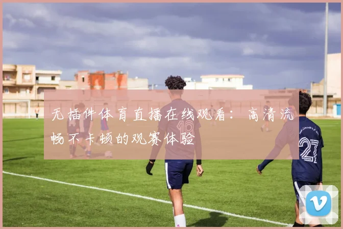 无插件体育直播在线观看：高清流畅不卡顿的观赛体验