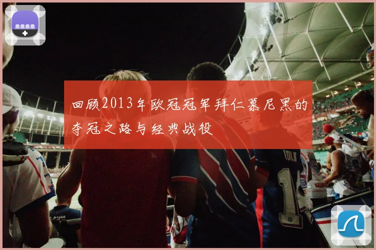 回顾2013年欧冠冠军拜仁慕尼黑的夺冠之路与经典战役