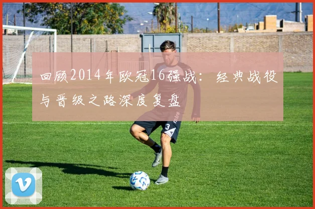 回顾2014年欧冠16强战：经典战役与晋级之路深度复盘