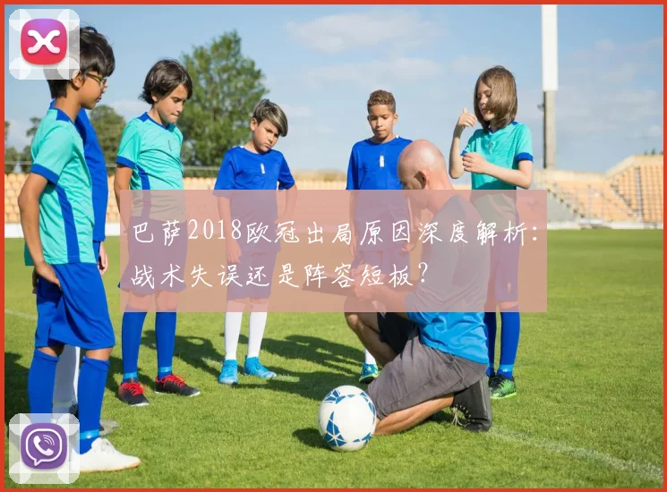 巴萨2018欧冠出局原因深度解析:战术失误还是阵容短板?