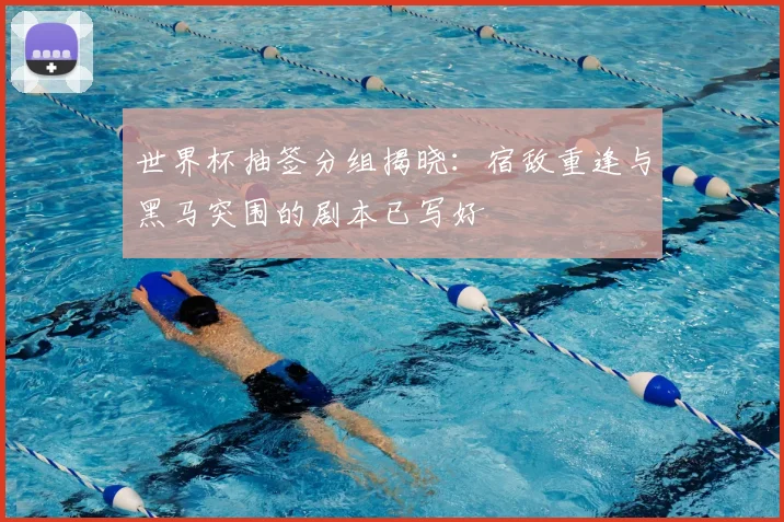 世界杯抽签分组揭晓：宿敌重逢与黑马突围的剧本已写好