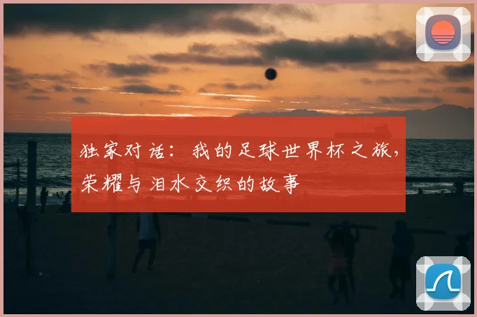 独家对话：我的足球世界杯之旅，荣耀与泪水交织的故事