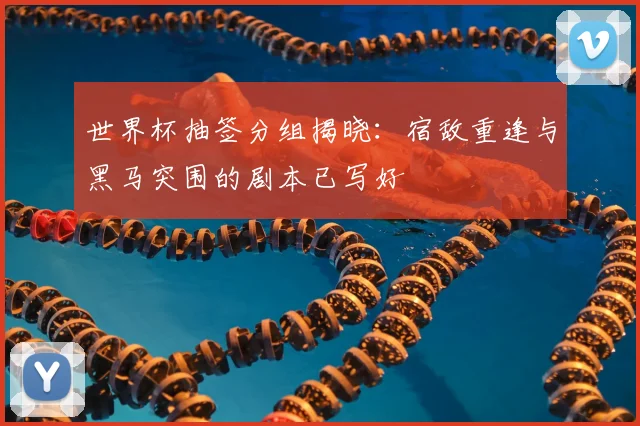 世界杯抽签分组揭晓：宿敌重逢与黑马突围的剧本已写好